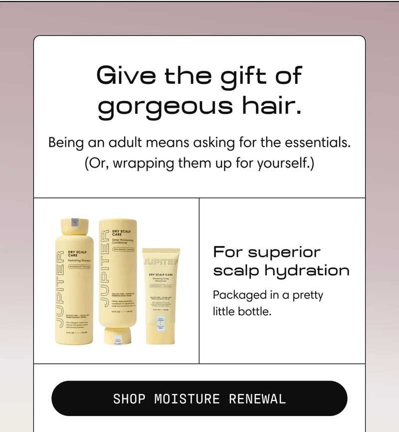 Give the Gift of gorgeous hair. | Being an adult means asking for the essentials. Or, wrapping them yourself. For superior scalp hydration | Shop Moisture Renewal