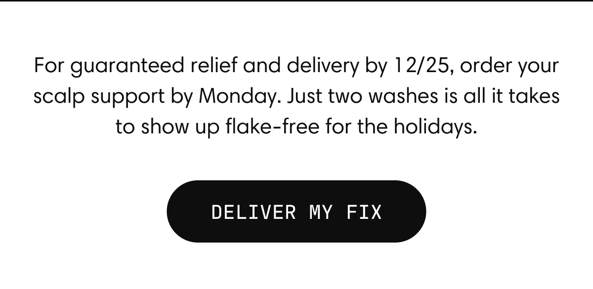 For guaranteed relief and delivery by 12/25, order your scalp support by Monday. Just two washes is all it takes to show up flake-free for the holidays. Deliver My Fix