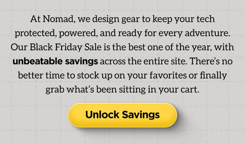 At Nomad, we design gear to keep your tech protected, powered, and ready for every adventure. Our Black Friday Sale is the best one of the year, with unbeatable savings across the entire site. There's no better time to stock up on your favorites or finally grab what's been sitting in your cart. Unlock Savings.