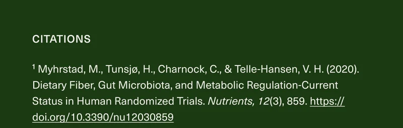 CITATIONS ¹ Myhrstad, M., Tunsjø, H., Charnock, C., & Telle-Hansen, V.H. (2020). Dietary Fiber, Gut Microbiota, and Metabolic Regulation-Current Status in Human Randomized Trials. Nutrients, 12(3), 859. https://doi.org/10.3390/nu12030859