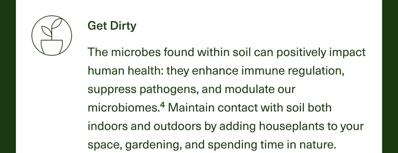Get Dirty. The microbes found within soil can positively impact human health: They enhance immune regulation, suppress pathogens, and modulate our microbiomes.4 Maintain contact with soil both indoors and outdoors by adding houseplants to your space, gardening, and spending time in nature.