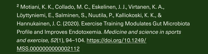 ² Motiani, K. K., Collado, M. C., Eskelinen, J.J., Virtanen, K.A., Löyttyniemi, E., Salminen, S., Nuutila, P., Kalliokoski, K. K., & Hannukainen, J. C. (2020). Exercise Training Modulates Gut Microbiota Profile and Improves Endotoxemia. Medicine and science in sports and exercise, 52(1), 94-104. https://doi.org/10.1249/MSS.0000000000002112