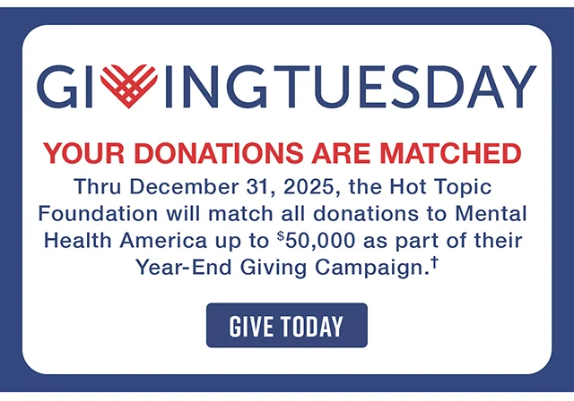 Giving Tuesday. Your Donations Are Matched! Thru December 31, 2025, the Hot Topic Foundation will match all donations to Mental Health America up to $50,000 as part of their Year-End Giving Campaign. Give Today