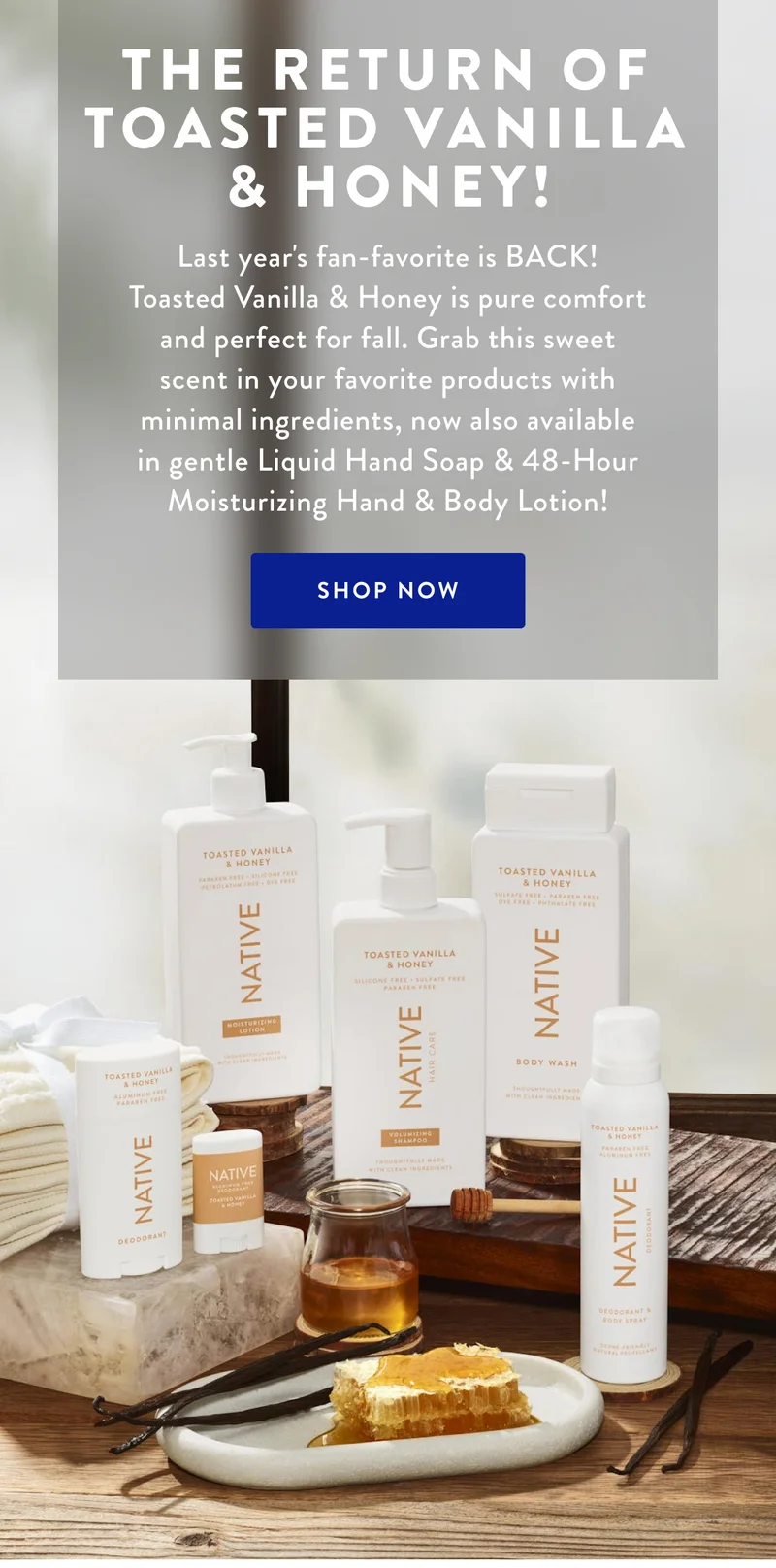 THE RETURN OF TOASTED VANILLA & HONEY! Last year's fan-favorite is BACK! Toasted Vanilla & Honey is pure comfort and perfect for fall. Grab this sweet scent in your favorite products with minimal ingredients, now also available in gentle Liquid Hand Soap & 48-Hour Moisturizing Hand & Body Lotion! SHOP NOW
