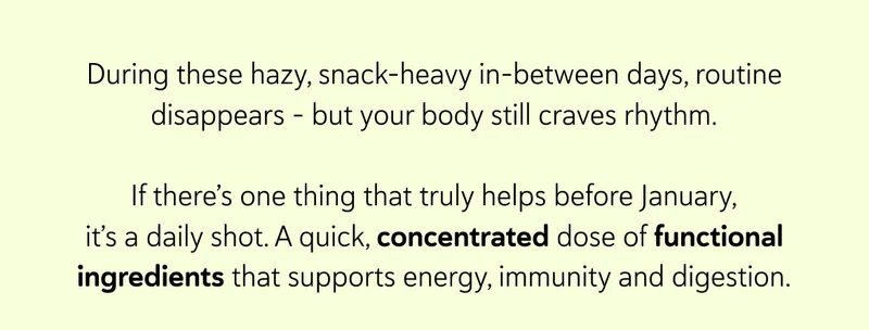 During these hazy, snack-heavy in-between days, routine disappears - but your body still craves rhythm.  If there’s one thing that truly helps before January, it’s a daily shot. A quick, concentrated dose of functional ingredients that supports energy, immunity and digestion.