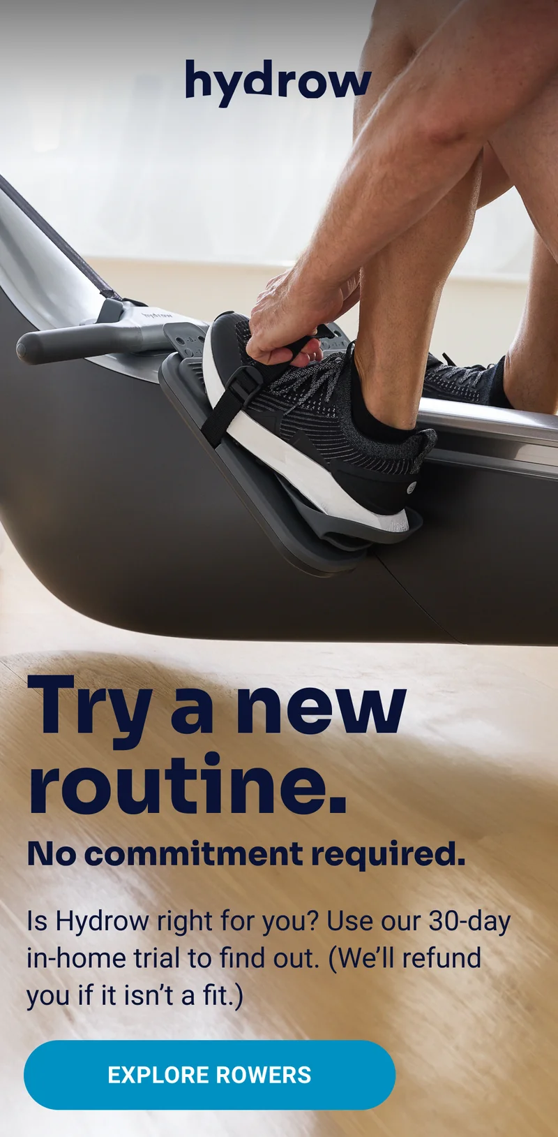 hydrow Try a new routine. No commitment required. Is Hydrow right for you? Use our 30-day in-home trial to find out. (We'll refund you if it isn't a fit.) Explore rowers