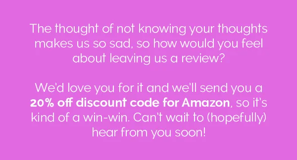 The thought of not knowing your thoughts makes us so sad, so how would you feel about leaving us a review? We'd love for it and we'll send you a 20% off discount code for Amazon, so it's kind of a win-win. Can't wait to (hopefully) hear from you soon!