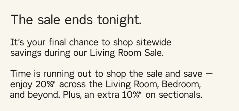 The sale ends tonight. It’s your final chance to shop sitewide savings during our Living Room Sale.  Time is running out to shop the sale and save — enjoy 20%* across the Living Room, Bedroom, and beyond. Plus, an extra 10%* on sectionals.
