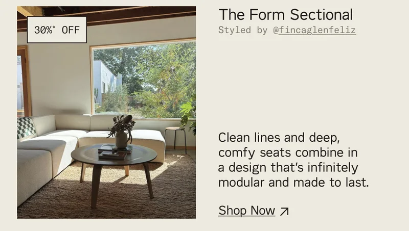 Save 30%* on The Form Sectional. Clean lines and deep comfy seats combine in a design that's infinitely modular and made to last.