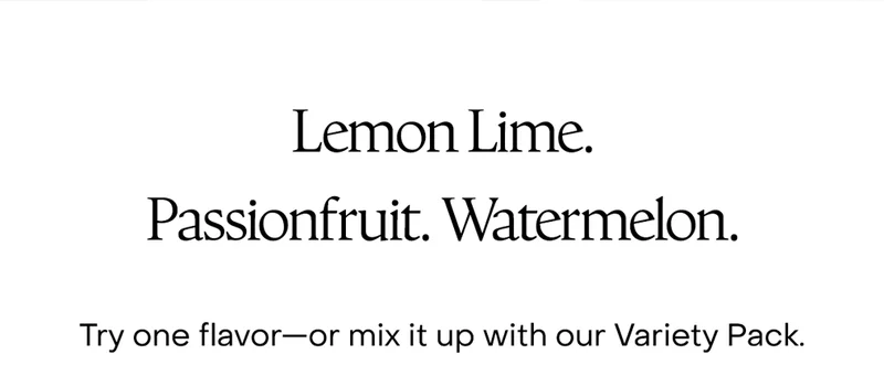 Lemon Lime. Passionfruit. Watermelon. Try one flavor—or mix it up with our Variety Pack.