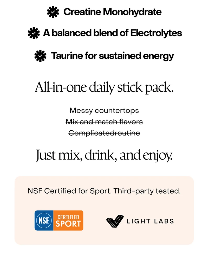 Creatine Monohydrate. A balanced blend of Electrolytes. Taurine for sustained energy. All-in-one daily stick pack.