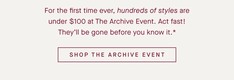 For the first time ever, hundreds of styles are under $100 at The Archive Event. Act fast! They’ll be gone before you know it.* SHOP THE ARCHIVE EVENT