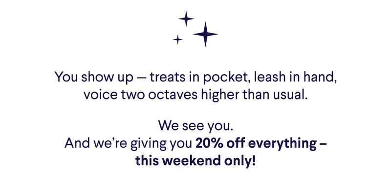 You show up — treats in pocket, leash in hand, voice two octaves higher than usual. We see you. And we’re giving you 20% off everything – this weekend only!
