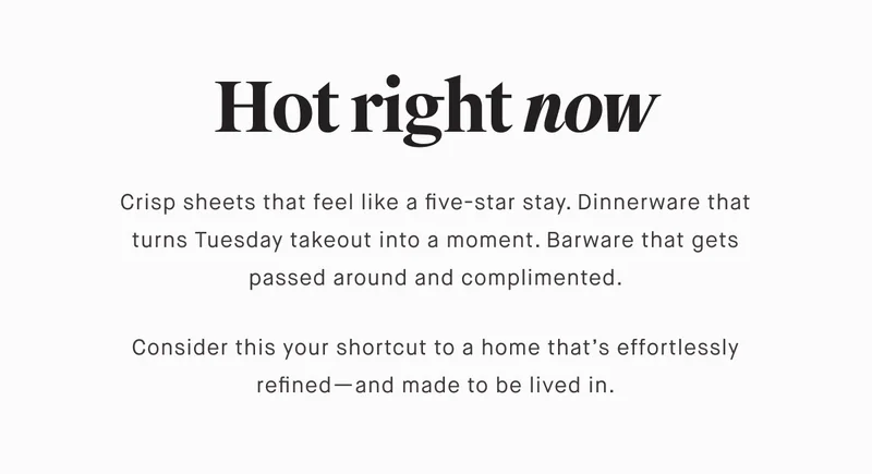 Hot right now Crisp sheets that feel like a five-star stay. Dinnerware that turns Tuesday takeout into a moment. Barware that gets passed around and complimented.  Consider this your shortcut to a home that’s effortlessly refined—and made to be lived in.