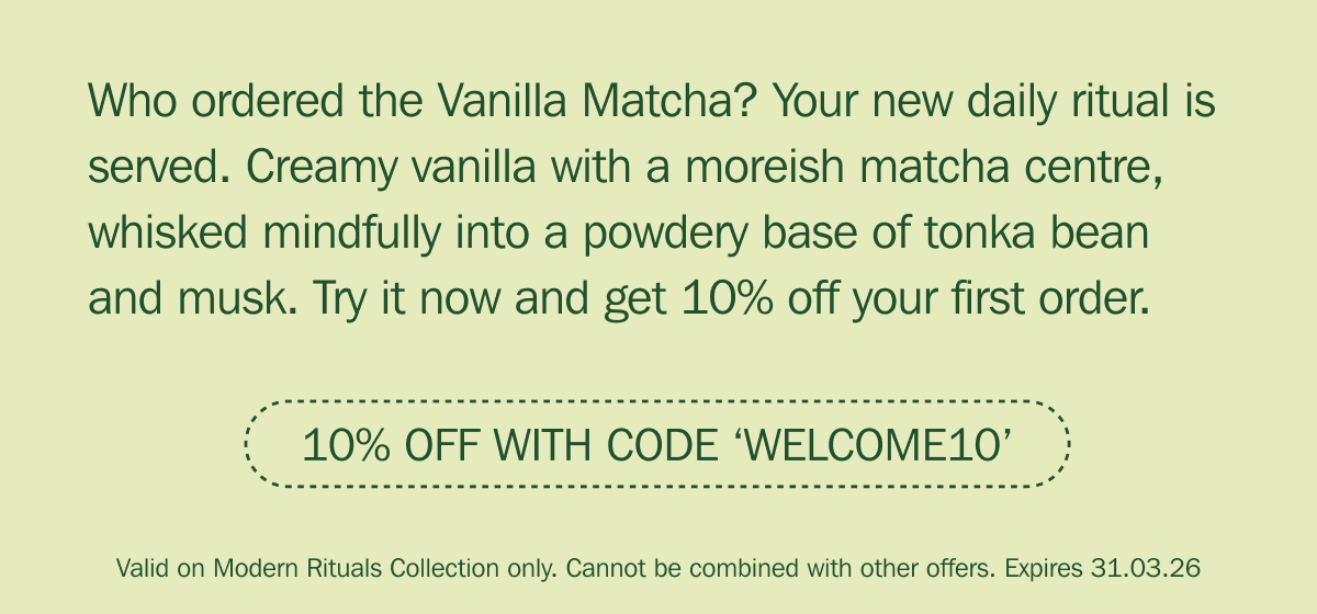 Who ordered the Vanilla Matcha? Your new daily ritual is served. Creamy vanilla with a moreish matcha centre, whisked mindfully into a powdery base of tonka bean and musk. Try it now and get 10% off your first order. | 10% OFF WITH CODE ‘WELCOME10’ - Valid on Modern Rituals Collection only. Cannot be combined with other offers. Expires 31.03.26