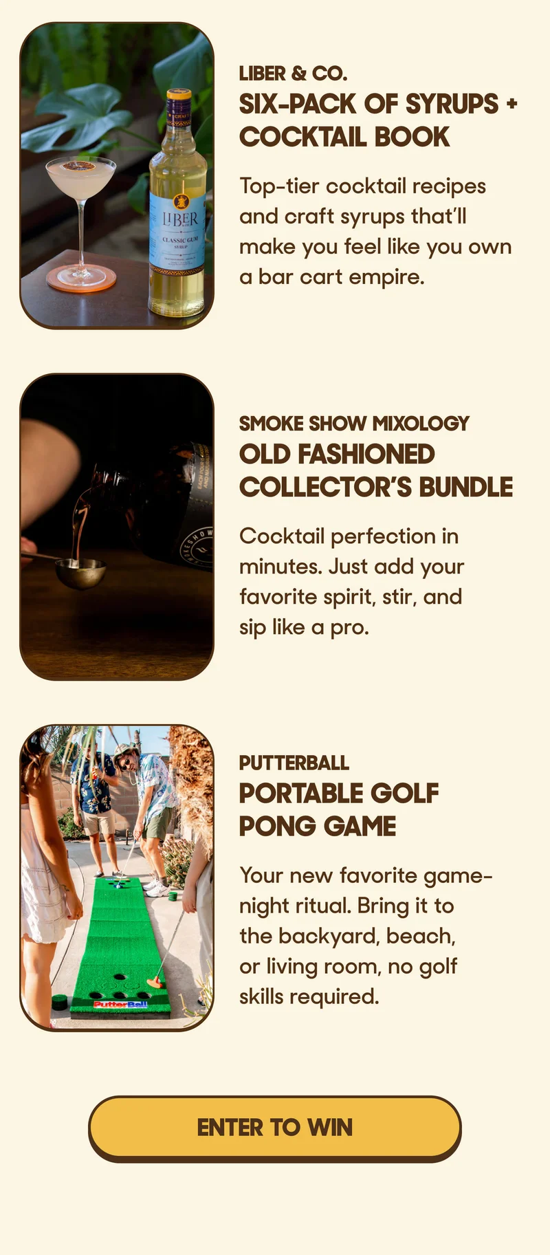 LIBER & CO. SIX-PACK OF SYRUPS + COCKTAIL BOOK Top-tier cocktail recipes and craft syrups that’ll make you feel like you own a bar cart empire.  SMOKE SHOW MIXOLOGY OLD FASHIONED COLLECTOR’S BUNDLE Cocktail perfection in minutes. Just add your favorite spirit, stir, and sip like a pro.  PUTTERBALL PORTABLE GOLF PONG GAME Your new favorite game-night ritual. Bring it to the backyard, beach, or living room, no golf skills required.  ENTER TO WIN