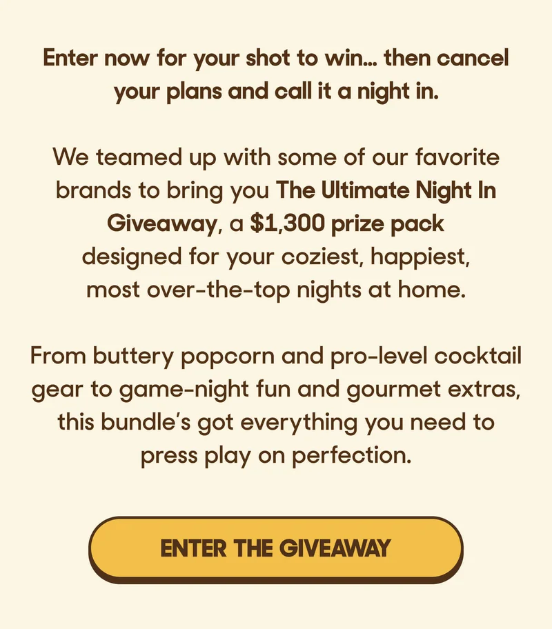 Enter now for your shot to win... then cancel your plans and call it a night in.  We teamed up with some of our favorite brands to bring you The Ultimate Night In Giveaway, a $1,300 prize pack designed for your coziest, happiest, most over-the-top nights at home.  From buttery popcorn and pro-level cocktail gear to game-night fun and gourmet extras, this bundle’s got everything you need to press play on perfection. ENTER THE GIVEAWAY