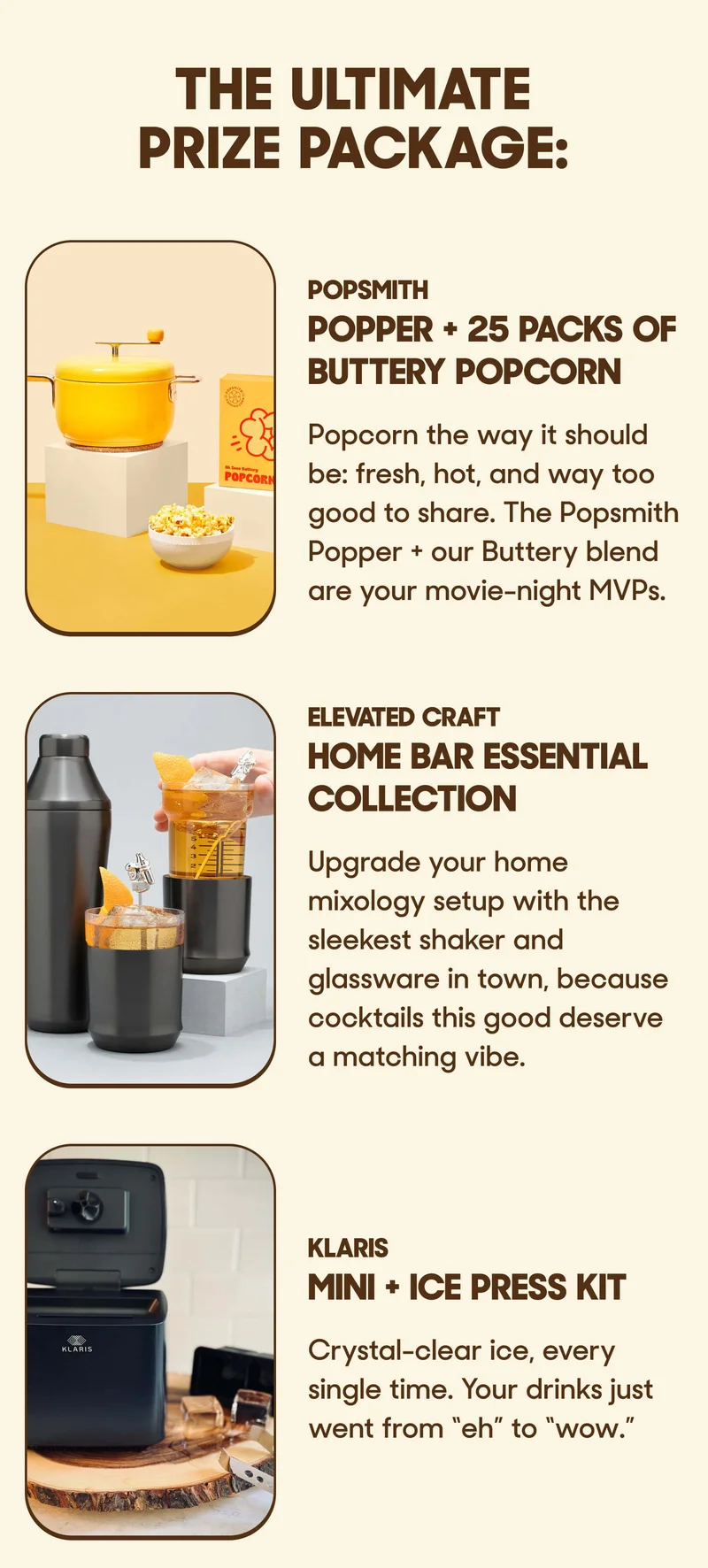 The ULTIMATE PRIZE PACKAGE: POPSMITH POPPER + 25 PACKS OF BUTTERY POPCORN Popcorn the way it should be: fresh, hot, and way too good to share. The Popsmith Popper + our Buttery blend are your movie-night MVPs.  ELEVATED CRAFT HOME BAR ESSENTIAL COLLECTION Upgrade your home mixology setup with the sleekest shaker and glassware in town, because cocktails this good deserve a matching vibe.  KLARIS MINI + ICE PRESS KIT