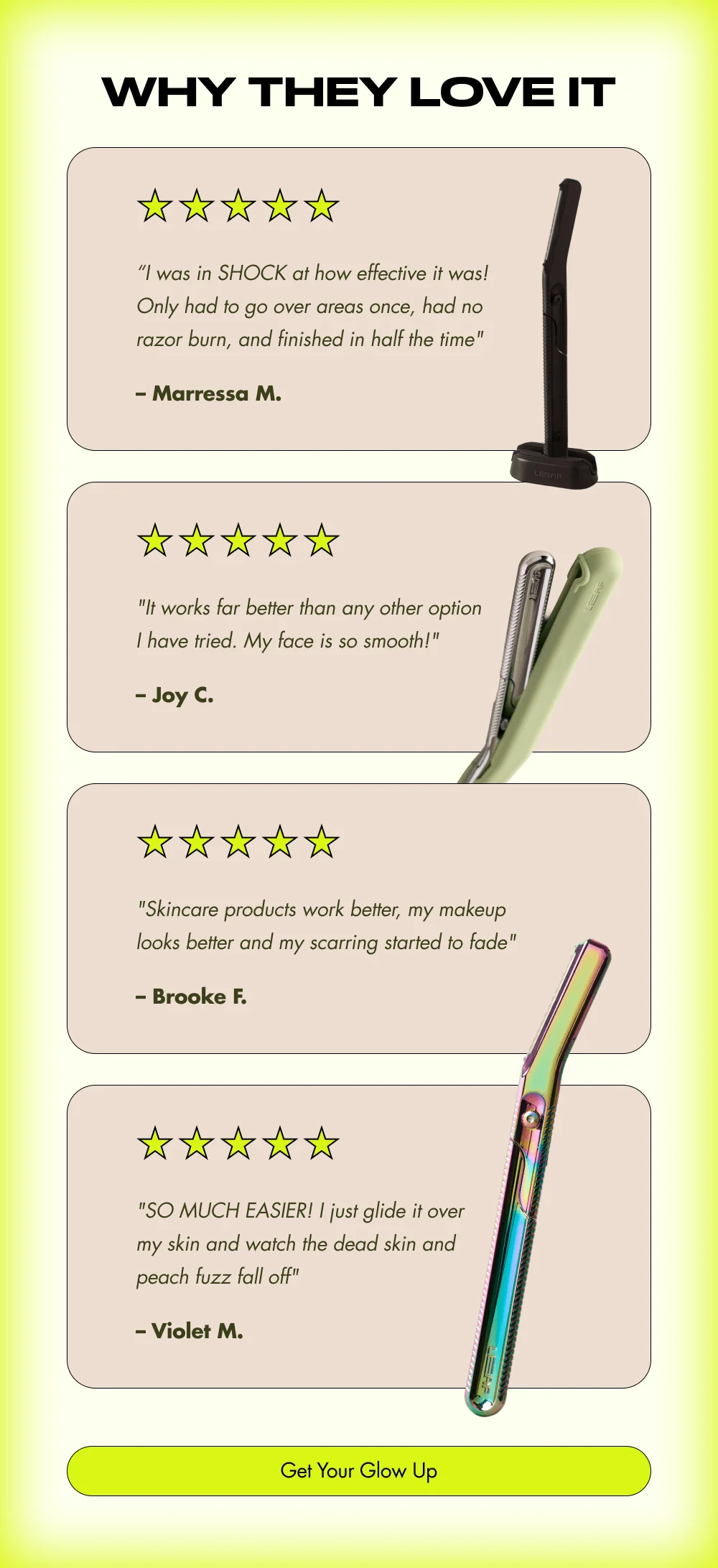 Why They Love It "I was in SHOCK at how effective it was! Only had to go over areas once, had no razor burn, and finished in half the time"  "It works far better than any other option I have tried. My face is so smooth!" —  "Skincare products work better, my makeup looks better and my scarring started to fade"  "SO MUCH EASIER! I just glide it over my skin and watch the dead skin and peach fuzz fall off" [ Get Your Glow Up ]