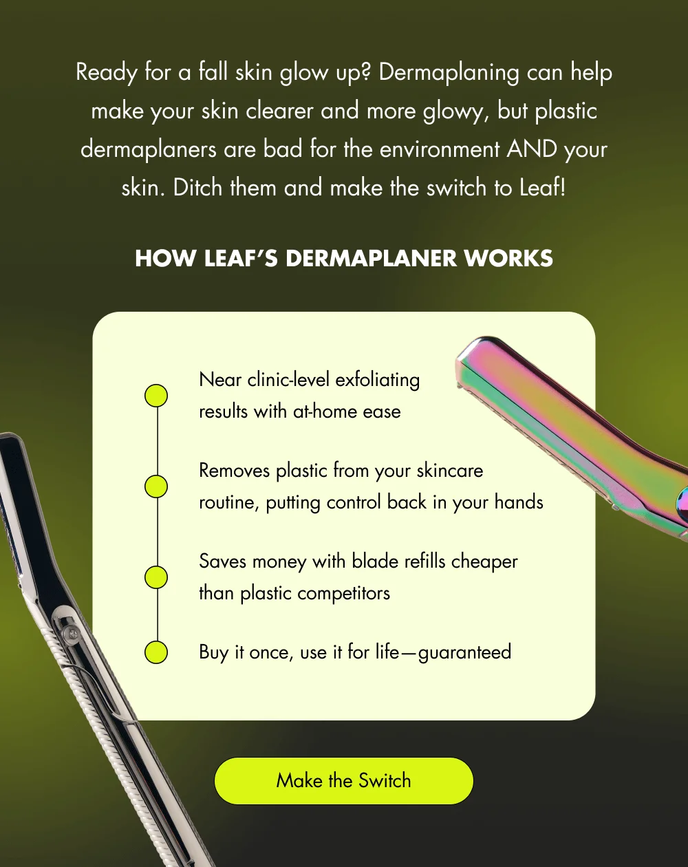 Ready for a fall skin glow up? Dermaplaning can help make your skin clearer and more glowy, but plastic dermaplaners are bad for the environment AND your skin. Ditch them and make the switch to Leaf!  How Leaf’s Dermaplaner Works Removes dead skin cells AND peach fuzz in one pass Reduces plastic waste (300 million are thrown away each year) Saves money with blade refills cheaper than plastic competitors Buy it once, use it for life—guaranteed [ Make the Switch ]