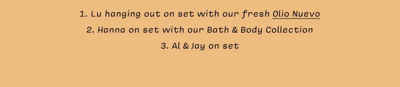 1. Lu hanging out on set with our fresh Olio Nuevo  2. Hanna on set with our Bath & Body Collection 3. Al & Jay on set