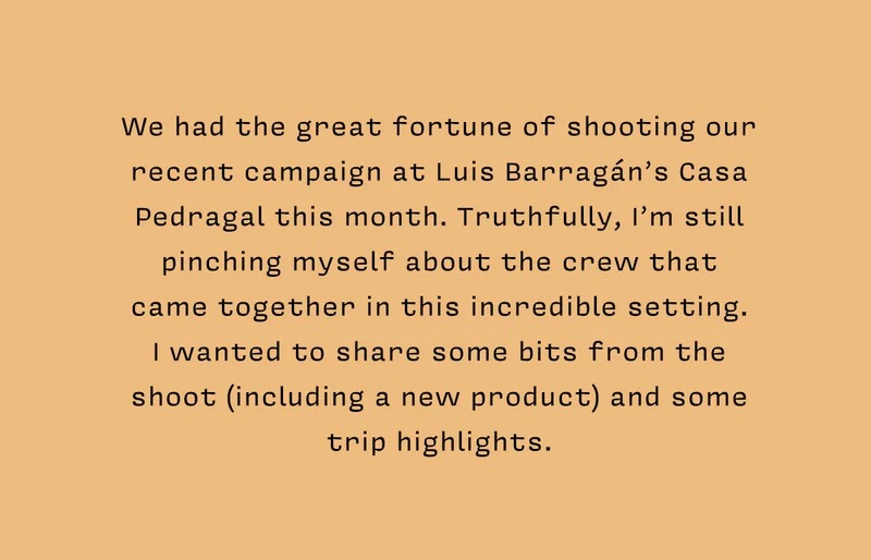 We had the great fortune of shooting our recent campaign at Luis Barragán’s Casa Pedragal this month. Truthfully, I’m still pinching myself about the crew that  came together in this incredible setting.  I wanted to share some bits from the  shoot (including a new product) and some trip highlights.