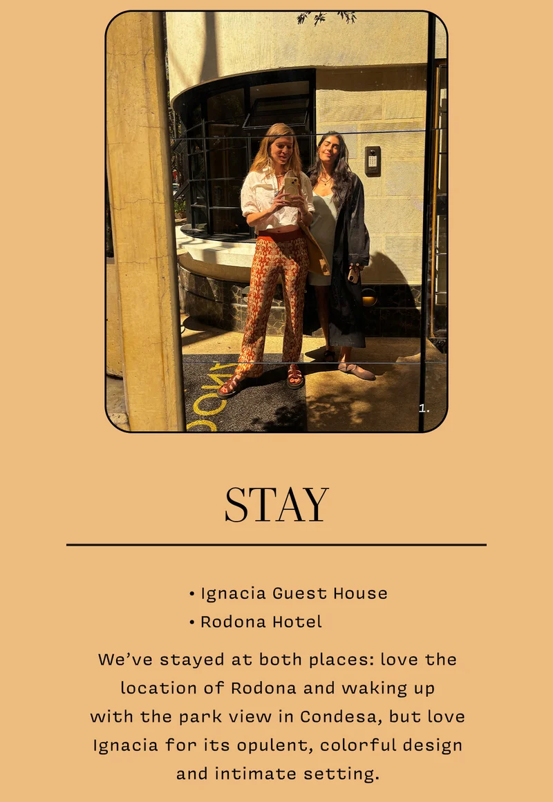 STAY: • Ignacia Guest House  • Rodona Hotel     We’ve stayed at both places: love the location of Rodona and waking up  with the park view in Condesa, but love Ignacia for its opulent, colorful design and intimate setting.