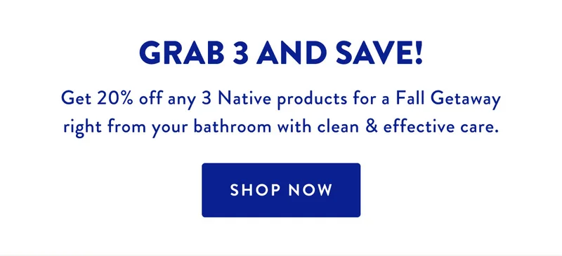 GRAB 3 AND SAVE! | Get 20% off any 3 Native product for a Fall Getaway right from your bathroom with clean & effective care. | SHOP NOW