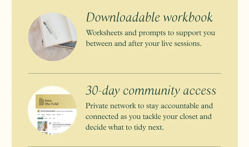 Downloadable workbook - Worksheets and prompts to support you between and after your live sessions / 30-day community access - Private network to stay accountable and connected as you tackle your closet and decide what to tidy next.