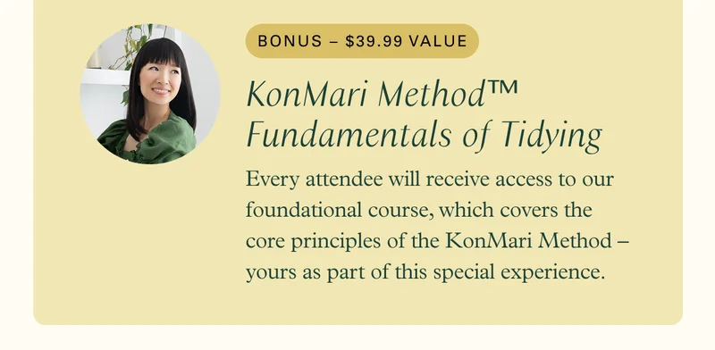 Bonus: KonMari Method™: Fundamentals of Tidying (value: $39.99) - Every attendee will receive access to our foundational course, which covers the core principles of the KonMari Method – yours as part of this special experience