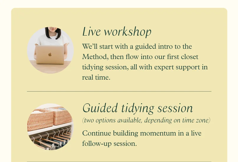 Live workshop - We’ll start with a guided intro to the Method, then flow into our first closet tidying session, all with expert support in real time / Guided tidying session (two options available, depending on time zone) - Continue building momentum in a live follow-up session