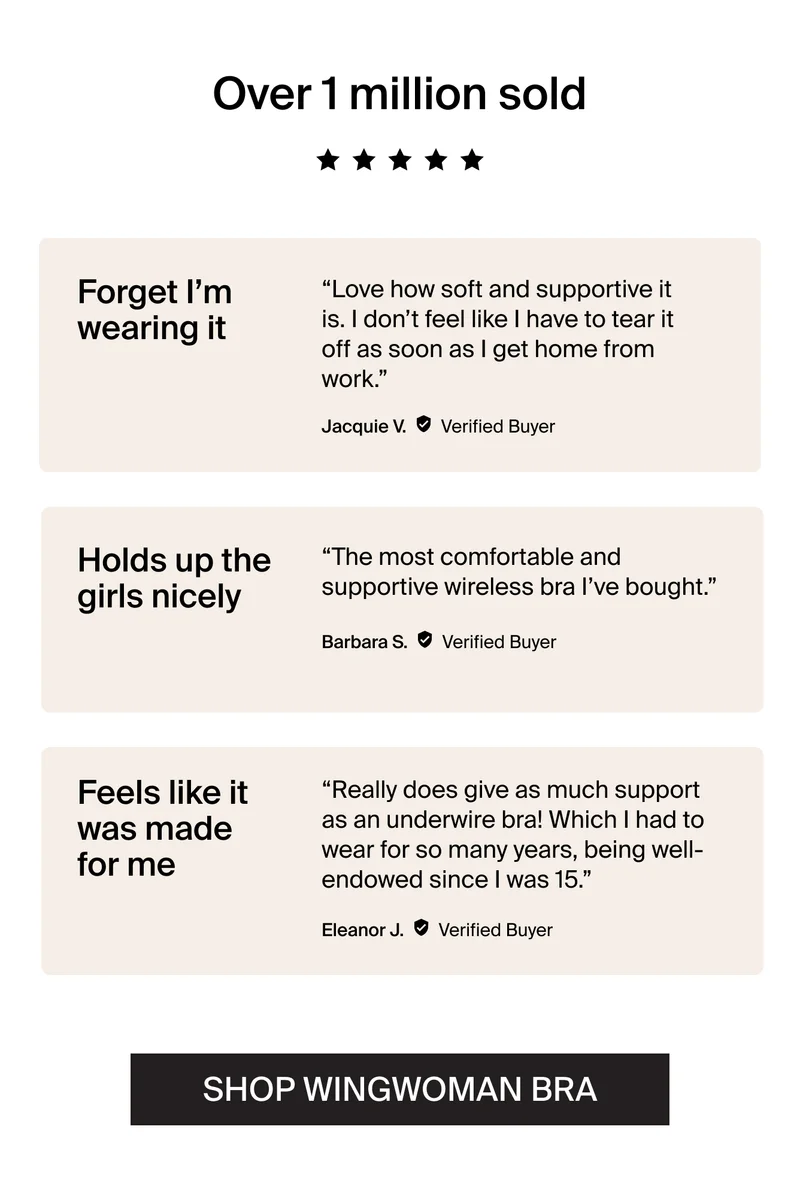 Over 1 million sold 5/5 stars. "Forget I'm wearing it. Love how soft and supportive it is. I don't feel like I have to tear it off as soon as I get home from work." - Jacquie V. Verified Buyer. "Holds up the girls nicely "The most comfortable and supportive wireless bra I've bought. Barbara S. Verified Buyer. "Feels like it was made for me Really does give as much support as an underwidre bra! Which I had to wear for so many years, being well-endowed since I was 15." - Eleanor J. Verified Buyer