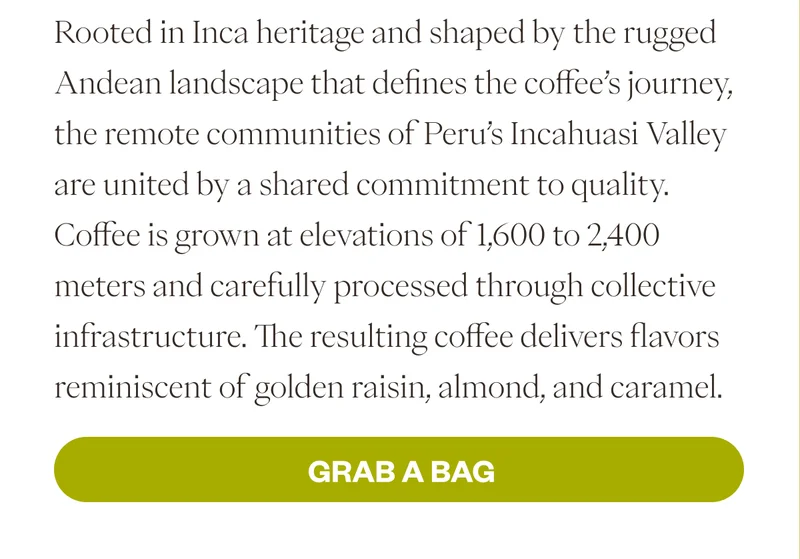Rooted in Inca heritage and shaped by the rugged Andean landscape that defines the coffee’s journey, the remote communities of Peru’s Incahuasi Valley are united by a shared commitment to quality. Coffee is grown at elevations of 1,600 to 2,400 meters and carefully processed through collective infrastructure. The resulting coffee delivers flavors reminiscent of golden raisin, almond, and caramel.