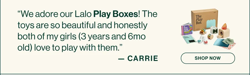 “We adore our Lalo Play Boxes! The toys are so beautiful and honestly both of my girls (3 years and 6mo old) love to play with them.” CARRIE