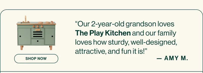 “Our 2-year-old grandson loves The Play Kitchen and our family loves how sturdy, well-designed, attractive, and fun it is!” AMY M.