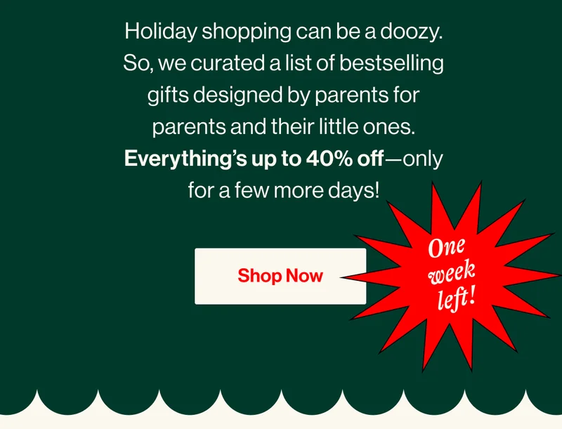 ONE WEEK LEFT! Holiday shopping can be a doozy. So, we curated a list of bestselling gifts designed by parents for parents and their little ones. Everything’s up to 40% off—only for a few more days! SHOP NOW