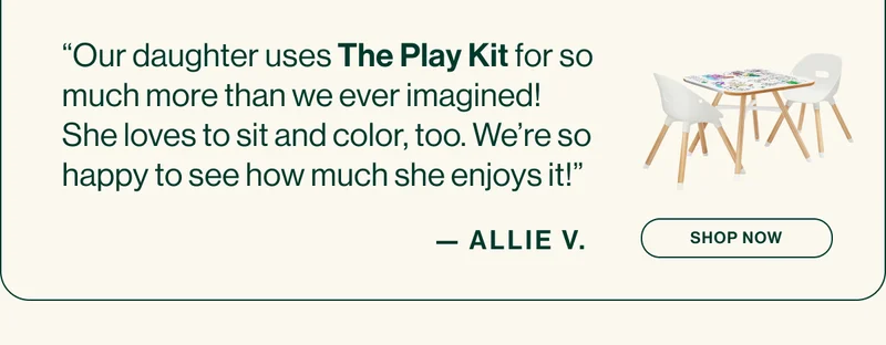 “Our daughter uses The Play Kit for so much more than we ever imagined! She loves to sit and color, too. We’re so happy to see how much she enjoys it!” ALLIE V.