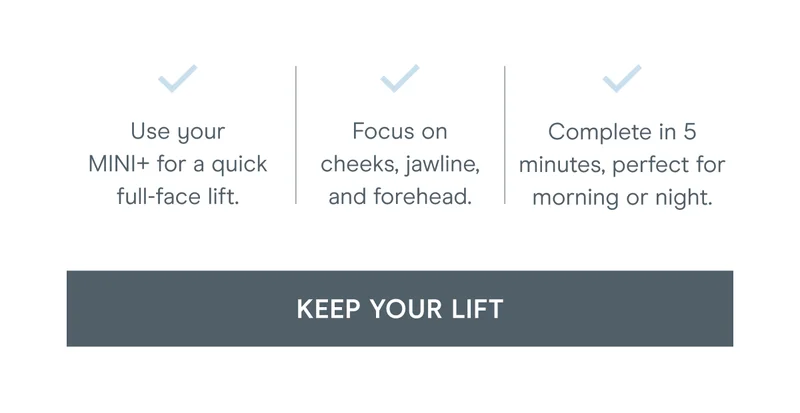 Use your MINI+ for a quick full-face lift. Focus on cheeks, jawline, and forehead. Complete in 5 minutes, perfect for morning or night. Click here to keep your lift!