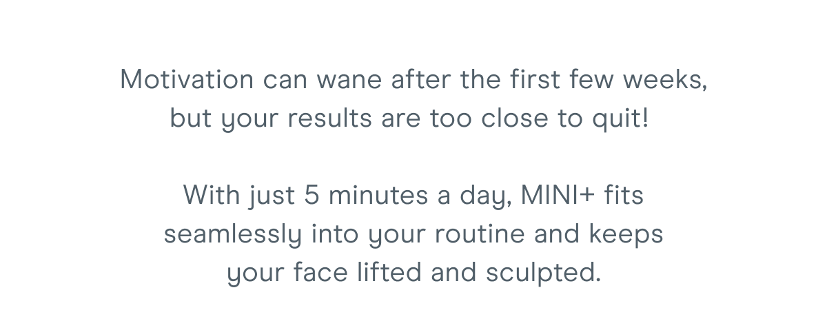 Motivation can wane after the first few weeks, but your results are too close to quit! With just 5 minutes a day, MINI+ fits seamlessly into your routine and keeps your face lifted and sculpted.