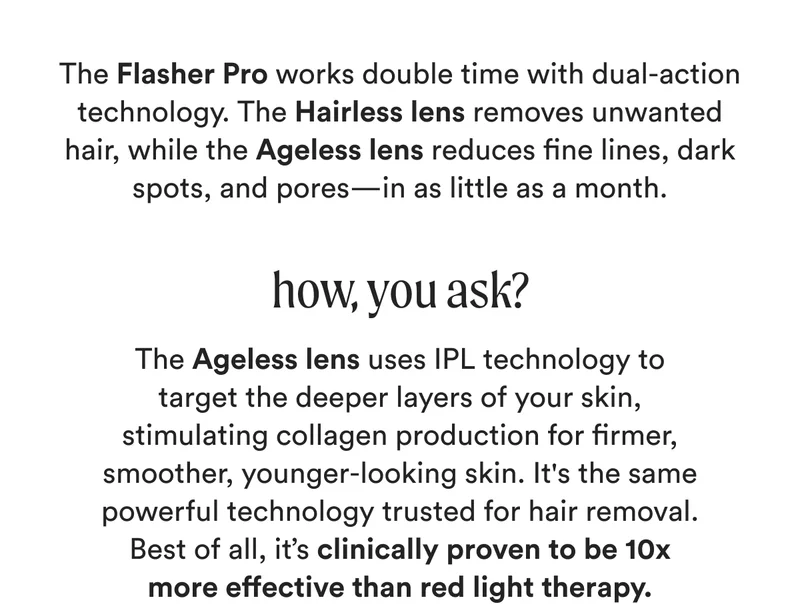 The Flasher Pro works double time with dual-action technology. The Hairless lens removes unwanted hair, while the Ageless lens reduces fine lines, dark spots, and pores—in as little as a month. - how, you ask? - The Ageless lens uses IPL technology to target the deeper layers of your skin, stimulating collagen production for firmer, smoother, younger-looking skin. It's the same powerful technology trusted for hair removal. Best of all, it’s clinically proven to be 10x more effective than red light therapy.
