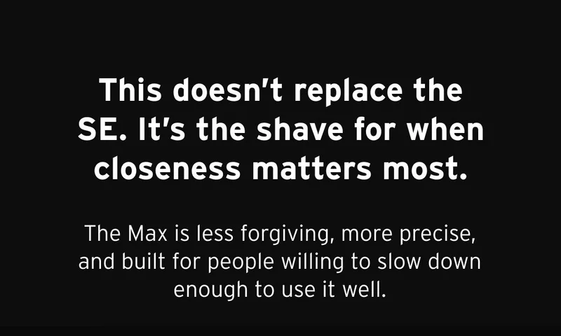 This doesn't replace the SE. It's the shave for when closeness matters most. The Max is less forgiving, more precise, and built for people willing to slow down enough to use it well.
