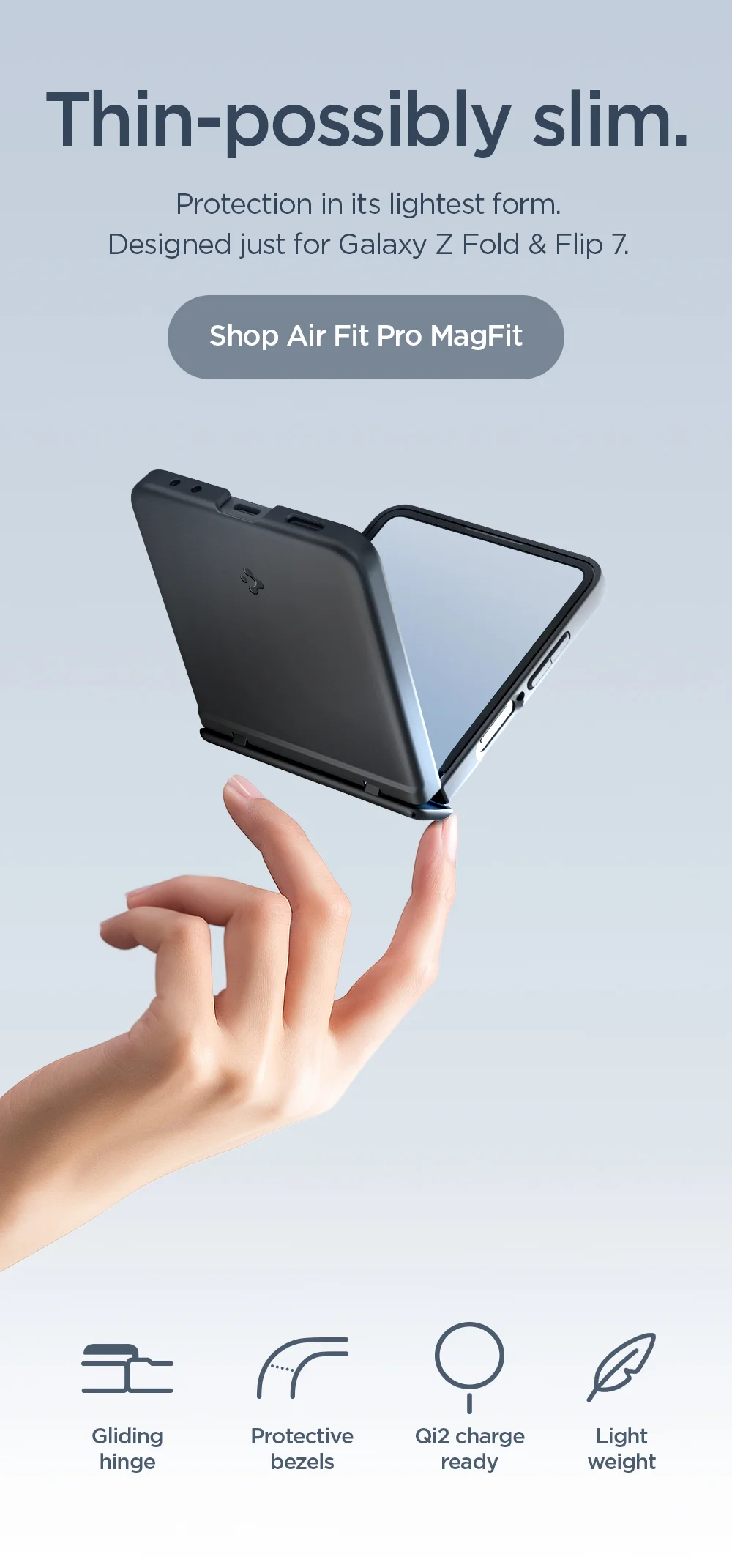 Thin-possibly slim. Protection in its lightest form. Designed just for Galaxy Z Fold & Flip 7. Shop AirFit Pro MagFit now. Featuring gliding hinge, protective bezels, Qi2 charge ready, and lightweight