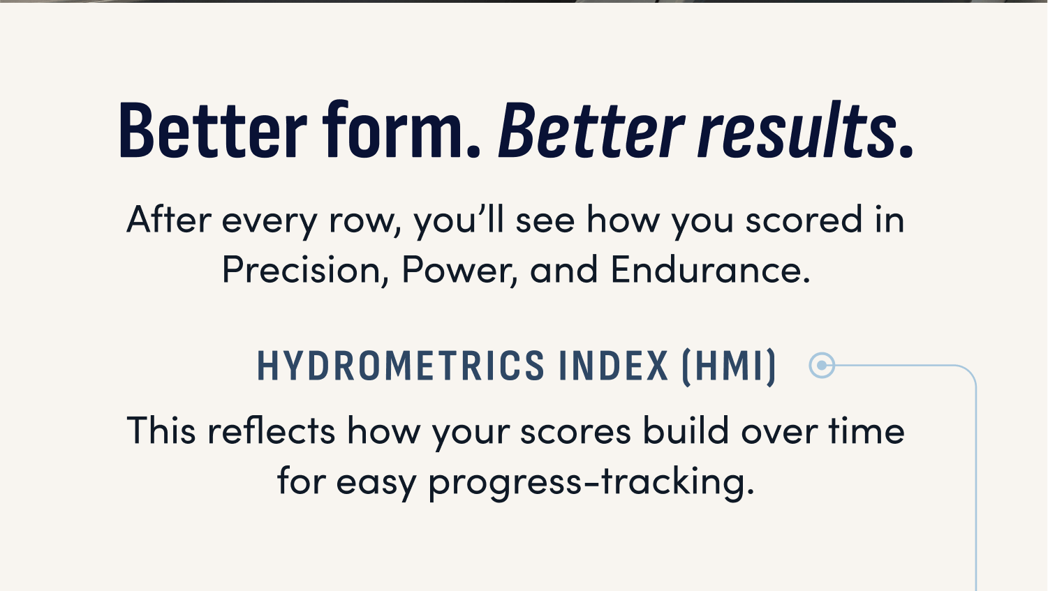 Better form. Better results. After every row, you'll see how you scored in Precision, Power, and Endurance. HydroMetrics Index (HMI) This reflects how your scores build over time for easy progress-tracking.