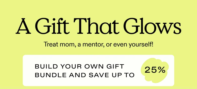 A Gift That Glows  Treat mom, a mentor, or even yourself! Build your own gift bundle and save up to 25%.