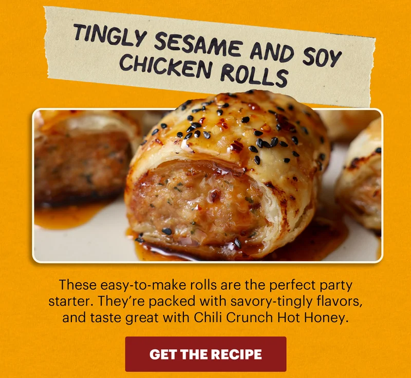 Header: Tingly Sesame and Soy Chicken Rolls  Sub-header: These easy-to-make rolls are the perfect party starter. They’re packed with savory-tingly flavors, and taste great with Chili Crunch Hot Honey.  CTA: GET THE RECIPE
