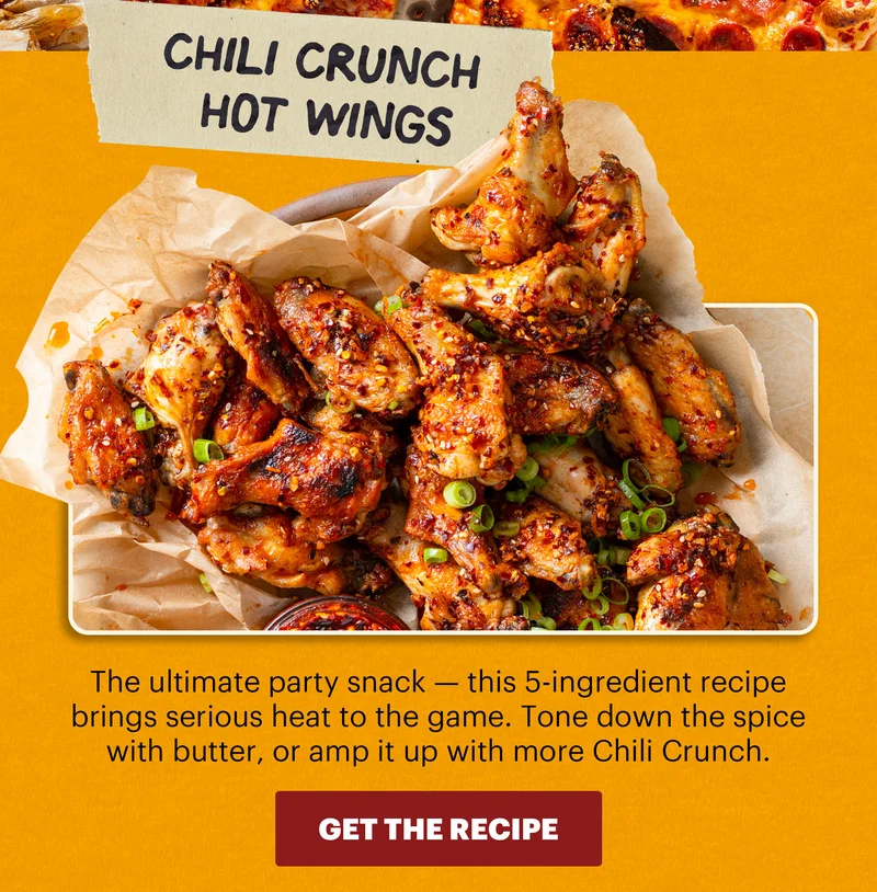 Header: Chili Crunch Hot Wings  Sub-header: The ultimate party snack — this 5-ingredient recipe brings serious heat to the game. Tone down the spice with butter, or amp it up with more Chili Crunch.  CTA: GET THE RECIPE