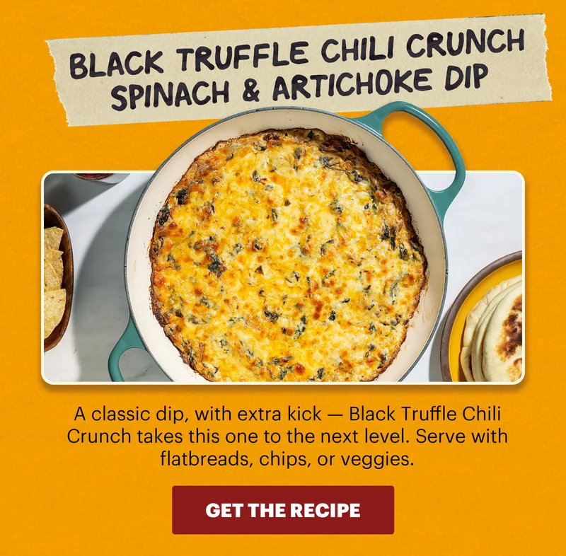 Header: Black Truffle Chili Crunch Spinach & Artichoke Dip  Sub-header: A classic dip, with extra kick — Black Truffle Chili Crunch takes this one to the next level. Serve with flatbreads, chips, or veggies.  CTA: GET THE RECIPE