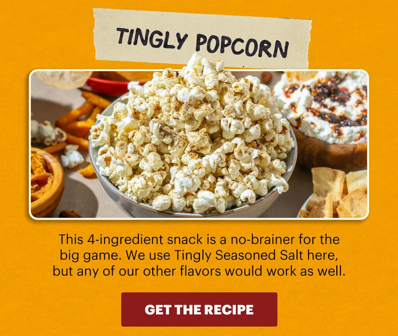 Header: Tingly Popcorn  Sub-header: This 4-ingredient snack is a no-brainer for the big game. We use Tingly Seasoned Salt here, but any of our other flavors would work as well.  CTA: GET THE RECIPE