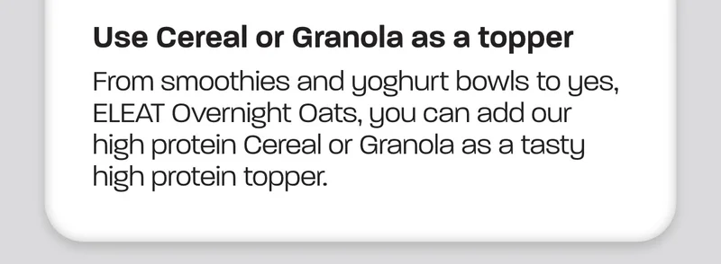 From smoothies and yoghurt bowls to yes, ELEAT Overnight Oats, you can add our high protein Cereal or Granola as a tasty high protein topper.
