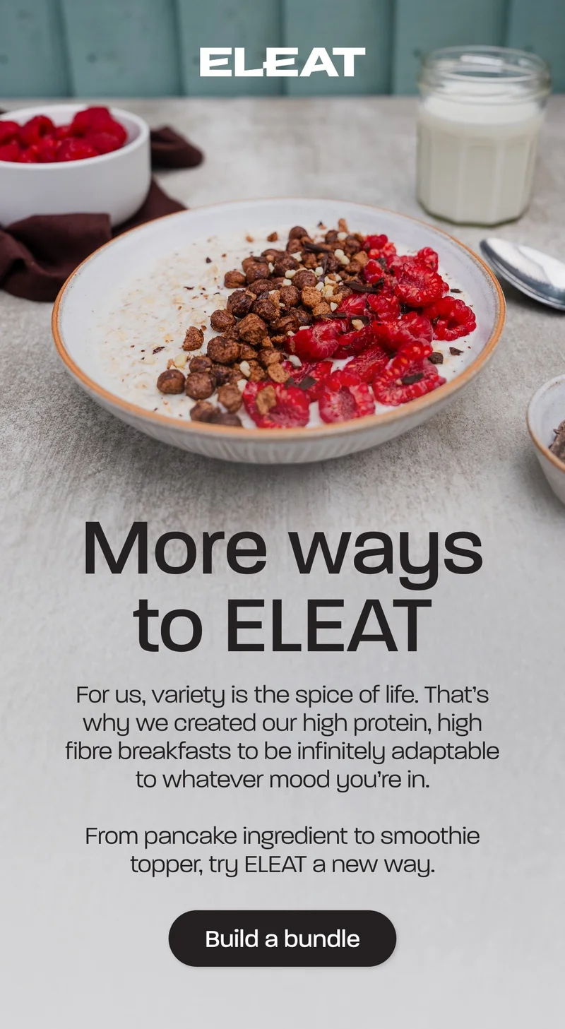 More ways to ELEAT. For us, variety is the spice of life. That’s why we created our high protein, high fibre breakfasts to be infinitely adaptable to whatever mood you’re in.
